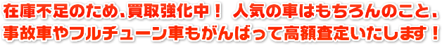 在庫不足のため、買取強化中！人気の車はもちろんのこと、事故車やフルチューン車もがんばって高額査定いたします！
